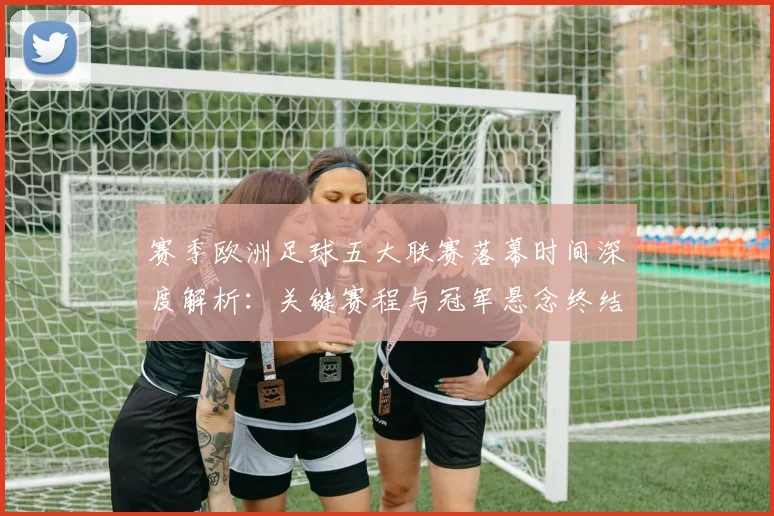 赛季欧洲足球五大联赛落幕时间深度解析:关键赛程与冠军悬念终结时刻