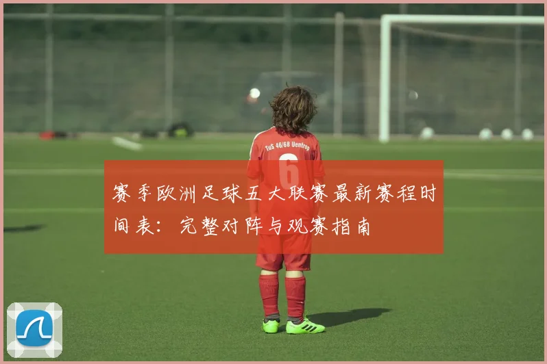 赛季欧洲足球五大联赛最新赛程时间表：完整对阵与观赛指南