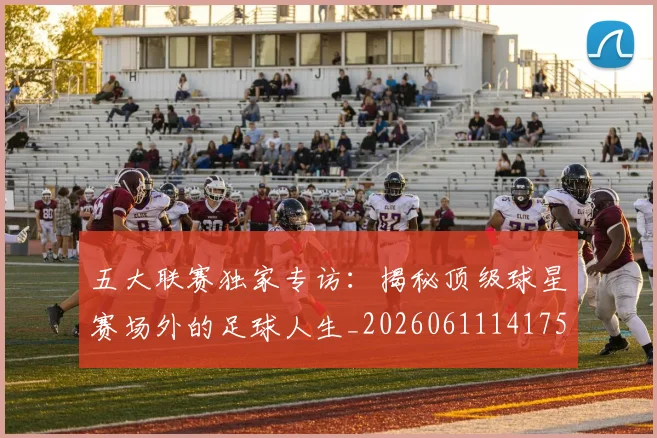 五大联赛独家专访：揭秘顶级球星赛场外的足球人生_20260611141751