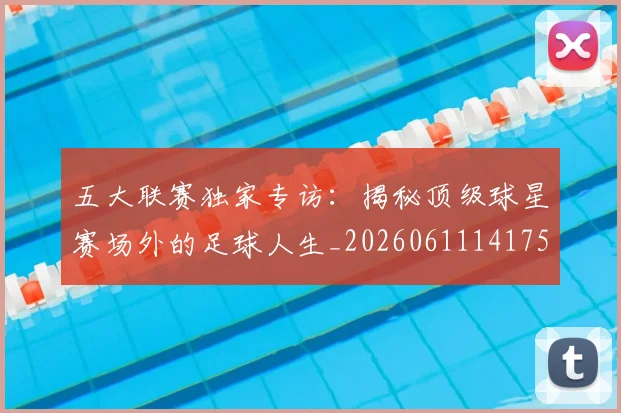 五大联赛独家专访:揭秘顶级球星赛场外的足球人生_20260611141751