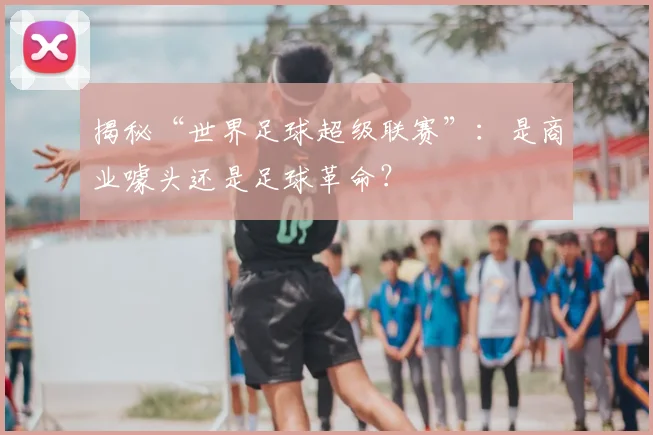揭秘“世界足球超级联赛”:是商业噱头还是足球革命?