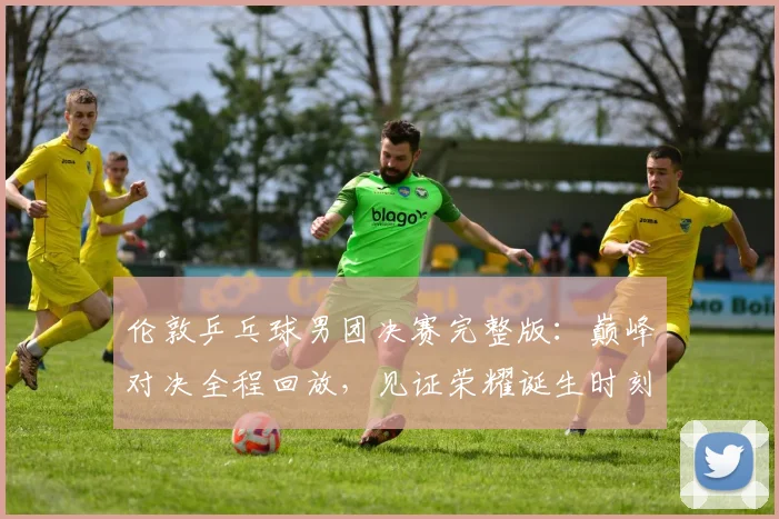 伦敦乒乓球男团决赛完整版:巅峰对决全程回放,见证荣耀诞生时刻